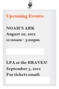 Upcoming Events:

NOAH’S ARK
August 20, 2011
11:00am - 3:00pm

more information >

LPA at the BRAVES!
September 3, 2011
For tickets email: awaterhouse@comcast.net 